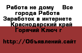 Работа не дому. - Все города Работа » Заработок в интернете   . Краснодарский край,Горячий Ключ г.